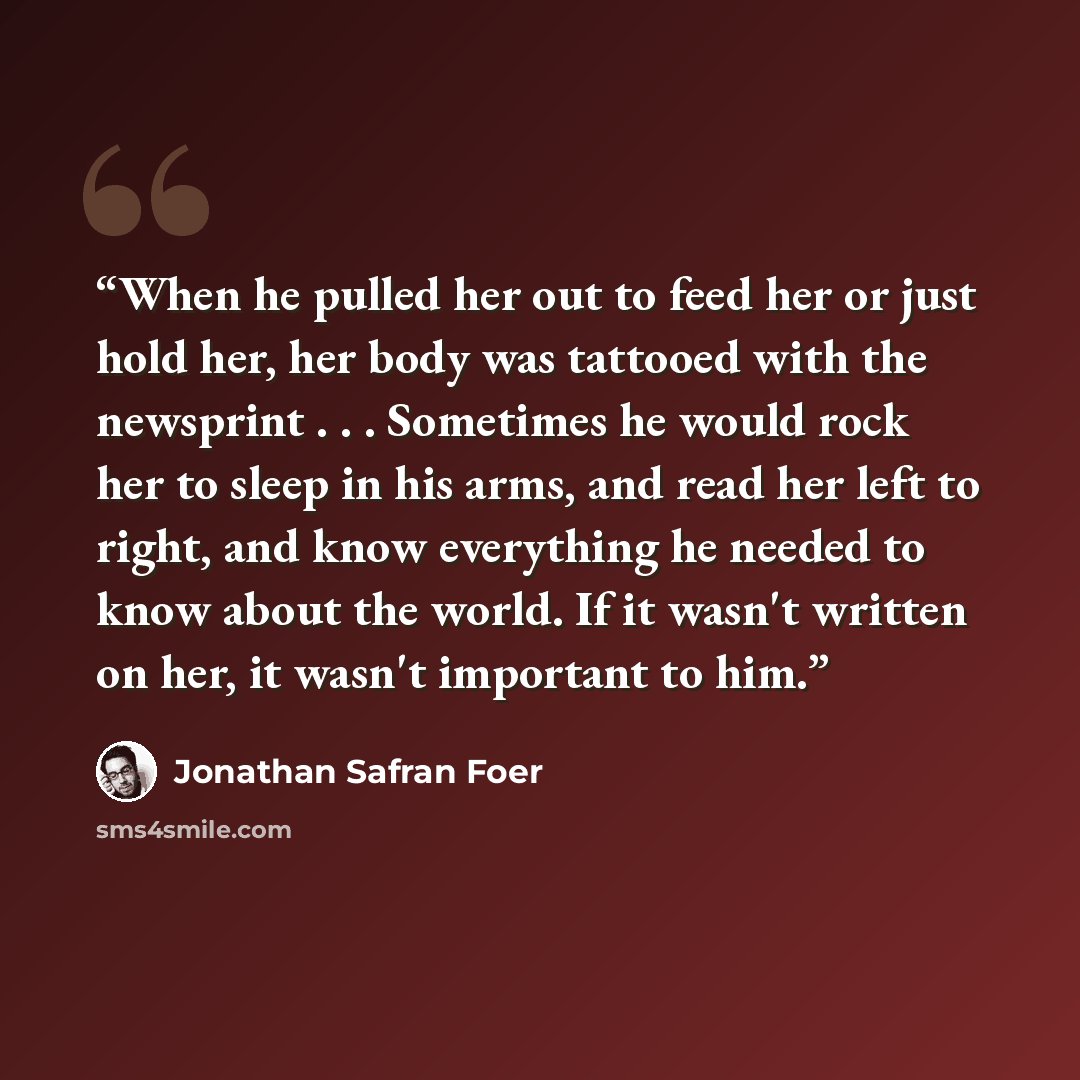 “When he pulled her out to feed her or just hold her, her body was tattooed with the newsprint . . . Sometimes he would rock her to sleep in his arms, and read her left to right, and know everything he needed to know about the world. If it wasn't written on her, it wasn't important to him.” quote by Jonathan Safran Foer