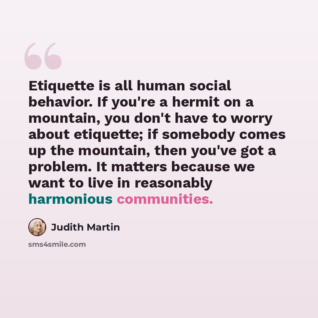 “Etiquette is all human social behavior. If you're a hermit on a mountain, you don't have to worry about etiquette; if somebody comes up the mountain, then you've got a problem. It matters because we want to live in reasonably harmonious communities.” quote by Judith Martin