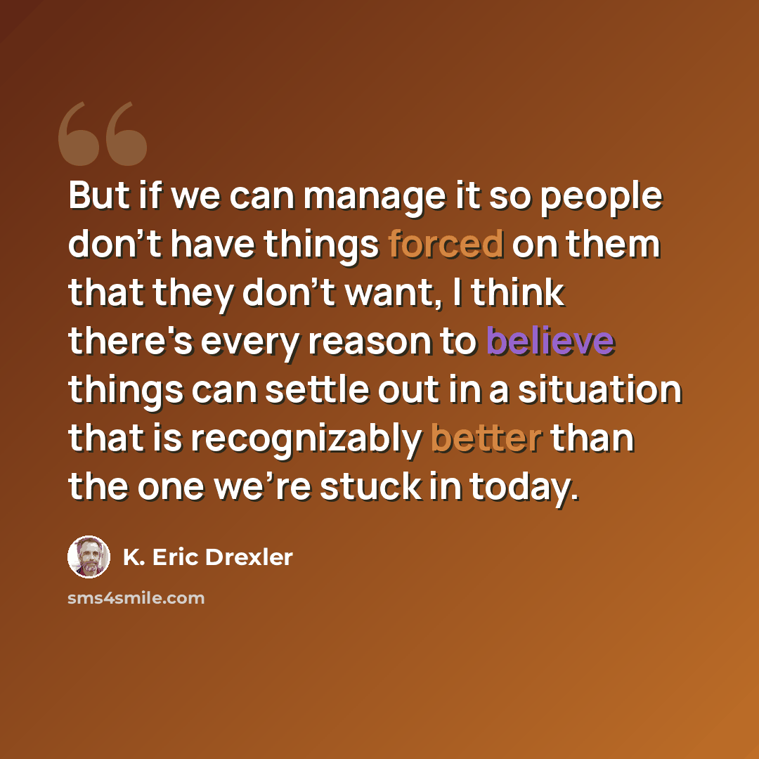 “But if we can manage it so people don't have things forced on them that they don't want, I think there's every reason to believe things can settle out in a situation that is recognizably better than the one we're stuck in today.” quote by K. Eric Drexler