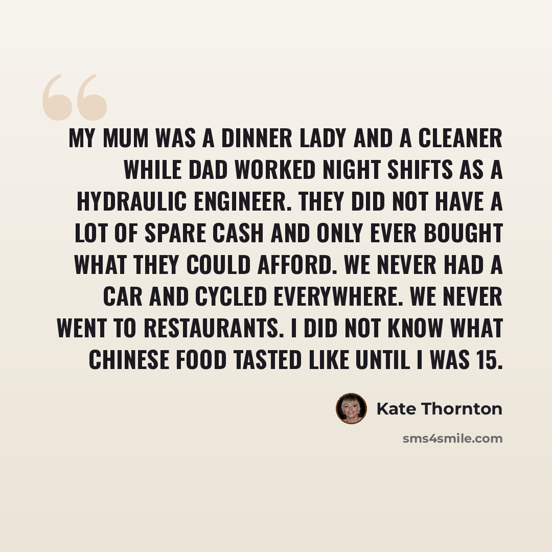 “My mum was a dinner lady and a cleaner while dad worked night shifts as a hydraulic engineer. They did not have a lot of spare cash and only ever bought what they could afford. We never had a car and cycled everywhere. We never went to restaurants. I did not know what Chinese food tasted like…” quote by Kate Thornton