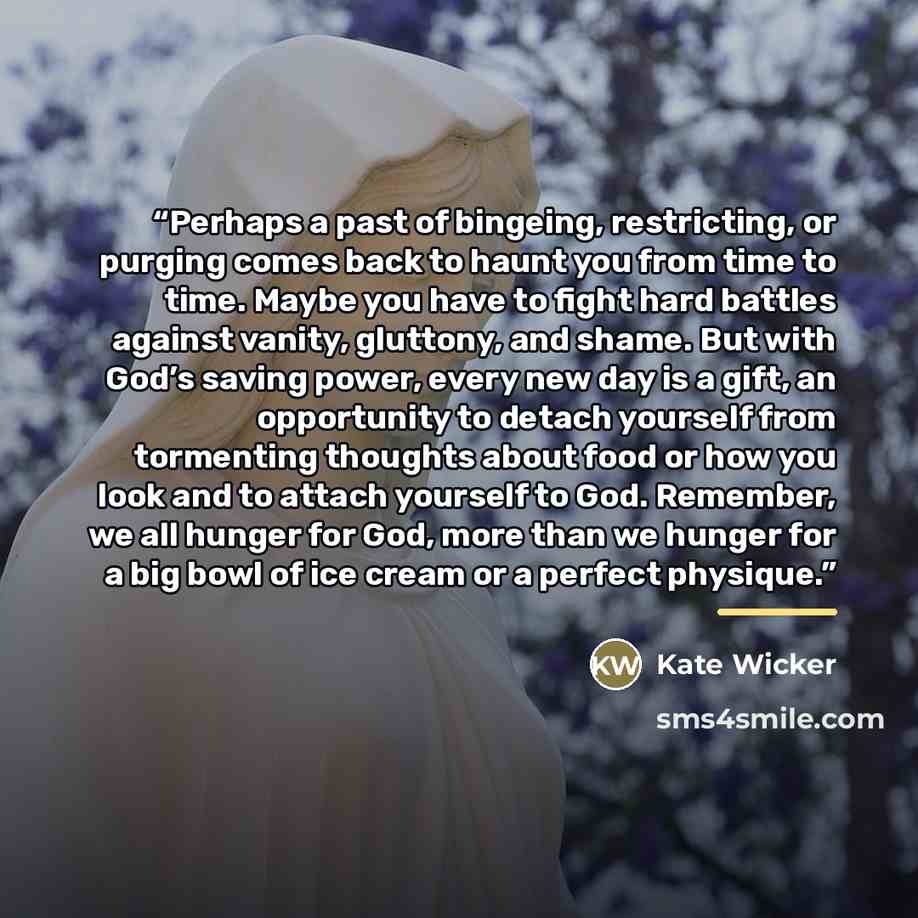 “Perhaps a past of bingeing, restricting, or purging comes back to haunt you from time to time. Maybe you have to fight hard battles against vanity, gluttony, and shame. But with God’s saving power, every new day is a gift, an opportunity to detach yourself from tormenting thoughts about food or…” quote by Kate Wicker