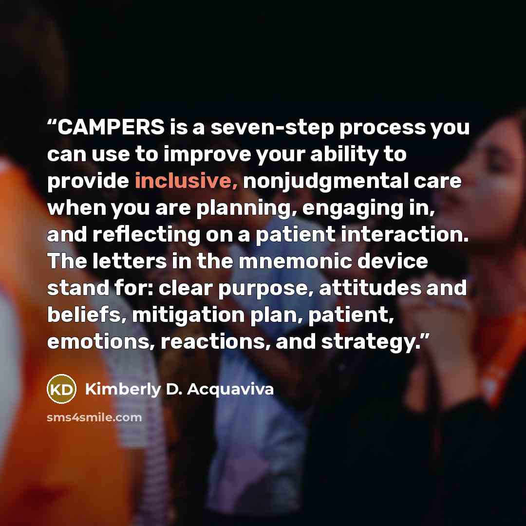 “CAMPERS is a seven-step process you can use to improve your ability to provide inclusive, nonjudgmental care when you are planning, engaging in, and reflecting on a patient interaction. The letters in the mnemonic device stand for: clear purpose, attitudes and beliefs, mitigation plan, patient…” quote by Kimberly D. Acquaviva