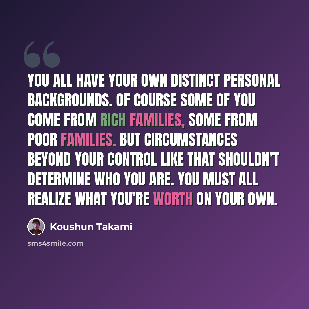 “You all have your own distinct personal backgrounds. Of course some of you come from rich families, some from poor families. But circumstances beyond your control like that shouldn’t determine who you are. You must all realize what you’re worth on your own.” quote by Koushun Takami