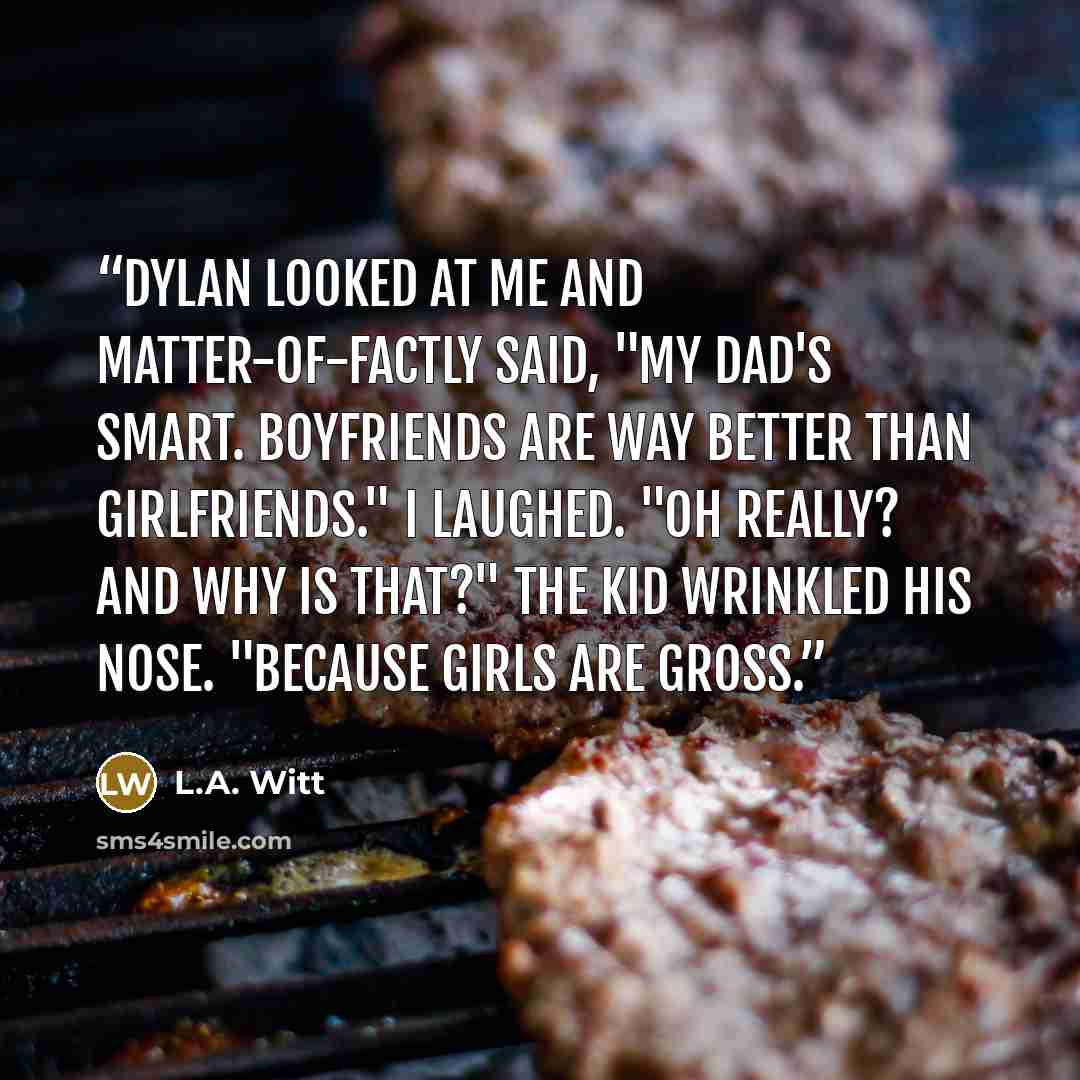 “Dylan looked at me and matter-of-factly said, "My Dad's smart. Boyfriends are way better than girlfriends." I laughed. "Oh really? And why is that?" The kid wrinkled his nose. "Because girls are gross.” quote by L.A. Witt