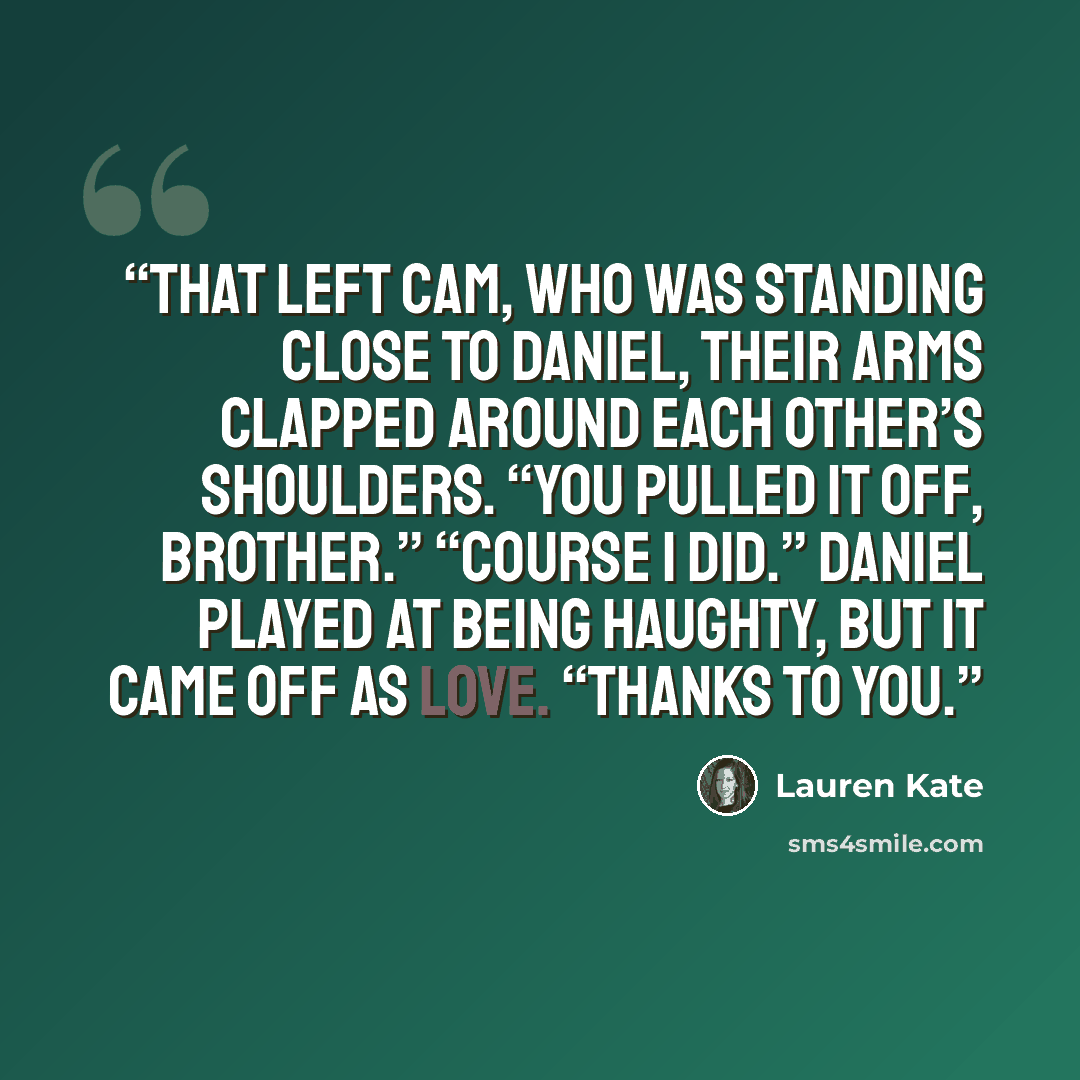 “That left Cam, who was standing close to Daniel, their arms clapped around each other’s shoulders. “You pulled it off, brother.” “Course I did.” Daniel played at being haughty, but it came off as love. “Thanks to you.” quote by Lauren Kate