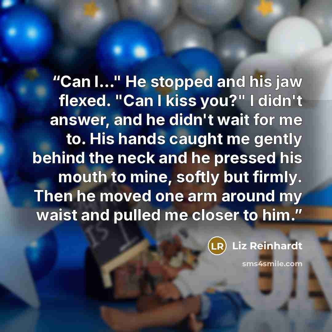 “Can I..." He stopped and his jaw flexed. "Can I kiss you?" I didn't answer, and he didn't wait for me to. His hands caught me gently behind the neck and he pressed his mouth to mine, softly but firmly. Then he moved one arm around my waist and pulled me closer to him.” quote by Liz Reinhardt