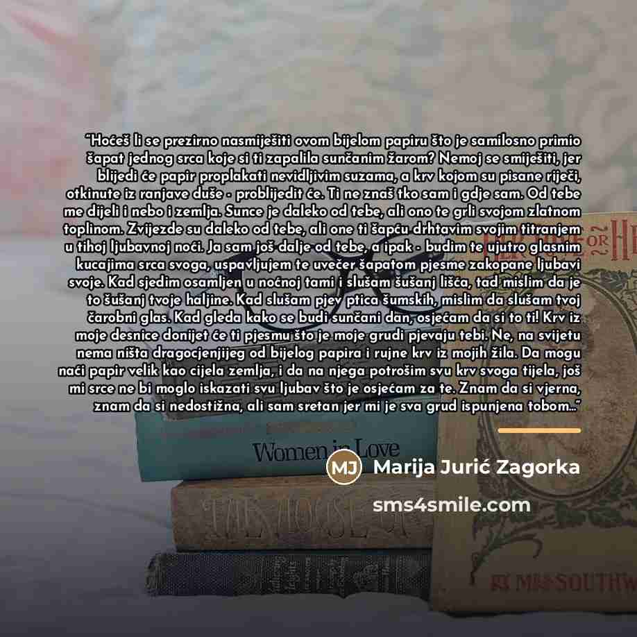 “Hoćeš li se prezirno nasmiješiti ovom bijelom papiru što je samilosno primio šapat jednog srca koje si ti zapalila sunčanim žarom? Nemoj se smiješiti, jer blijedi će papir proplakati nevidljivim suzama, a krv kojom su pisane riječi, otkinute iz ranjave duše - problijedit će. Ti ne znaš tko sam i…” quote by Marija Jurić Zagorka