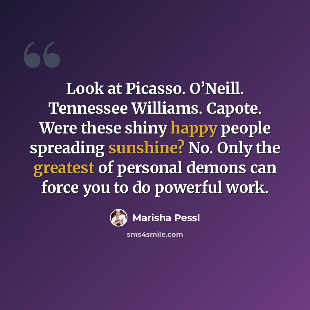 “Look at Picasso. O’Neill. Tennessee Williams. Capote. Were these shiny happy people spreading sunshine? No. Only the greatest of personal demons can force you to do powerful work.” quote by Marisha Pessl