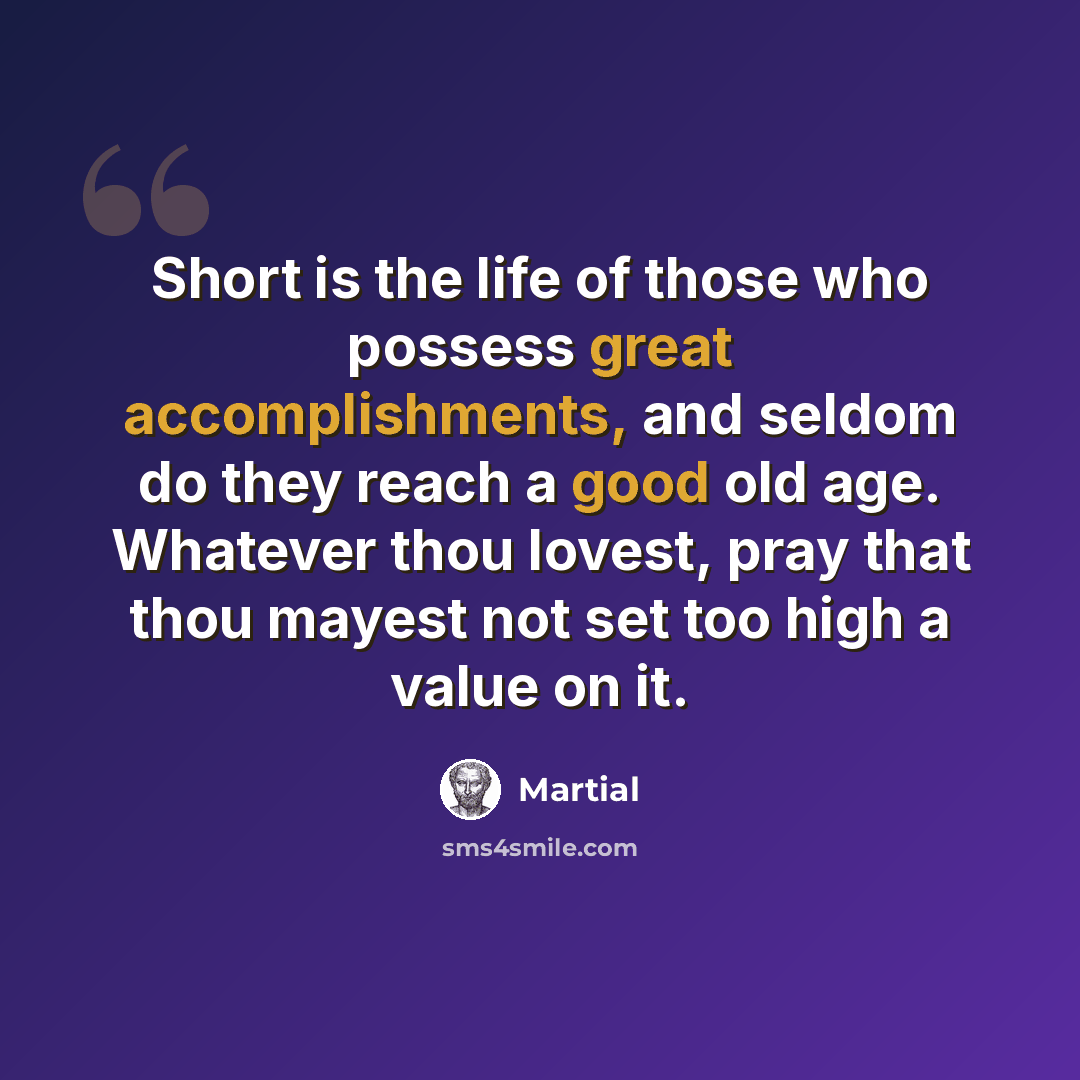 “Short is the life of those who possess great accomplishments, and seldom do they reach a good old age. Whatever thou lovest, pray that thou mayest not set too high a value on it.” quote by Martial