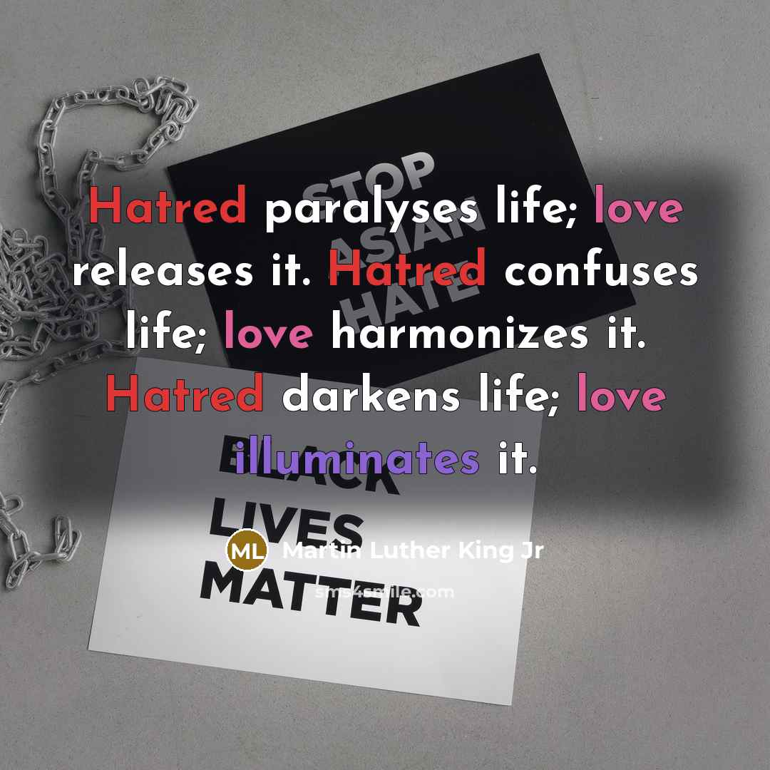 “Hatred paralyses life; love releases it. Hatred confuses life; love harmonizes it. Hatred darkens life; love illuminates it.” quote by Martin Luther King Jr