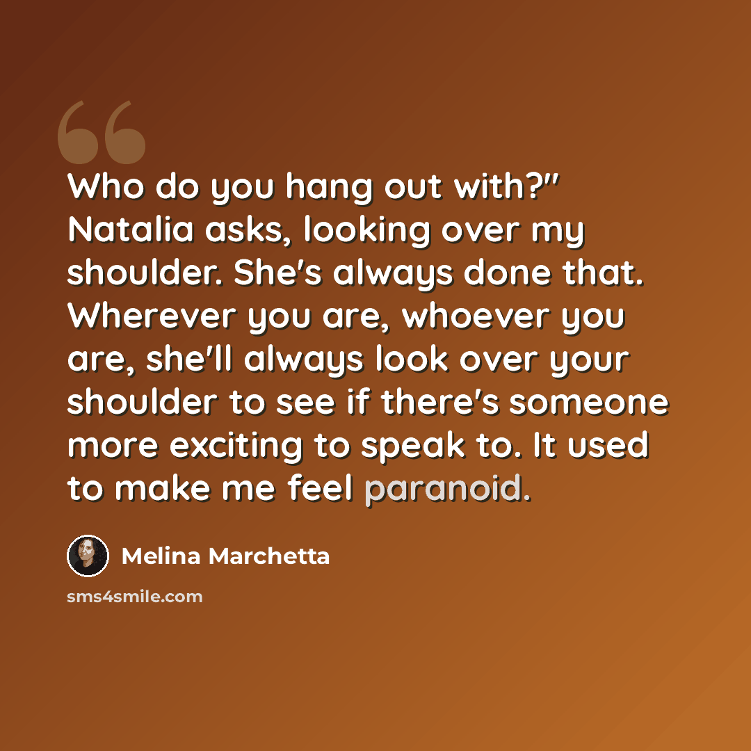 “Who do you hang out with?" Natalia asks, looking over my shoulder. She's always done that. Wherever you are, whoever you are, she'll always look over your shoulder to see if there's someone more exciting to speak to. It used to make me feel paranoid.” quote by Melina Marchetta