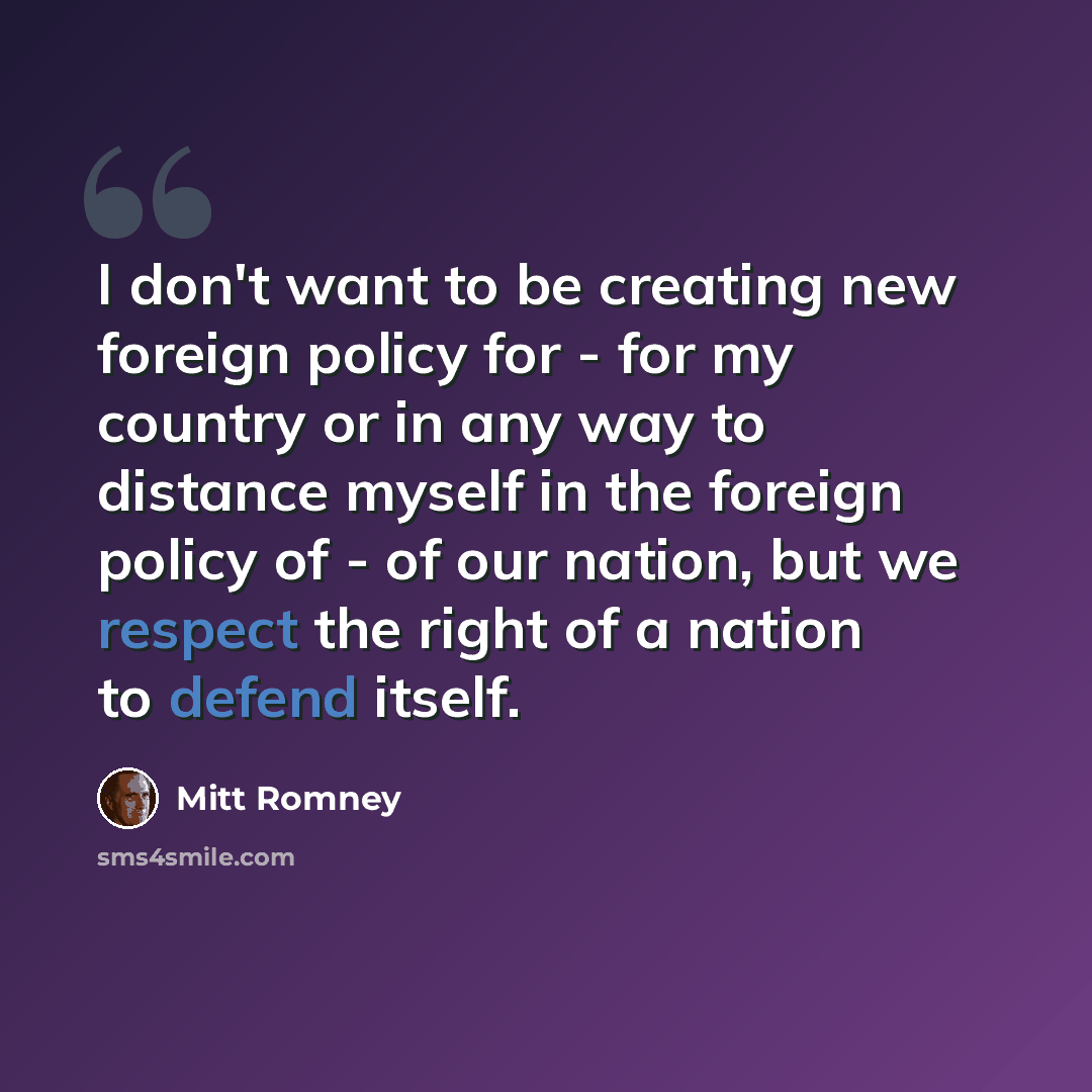 “I don't want to be creating new foreign policy for - for my country or in any way to distance myself in the foreign policy of - of our nation, but we respect the right of a nation to defend itself.” quote by Mitt Romney