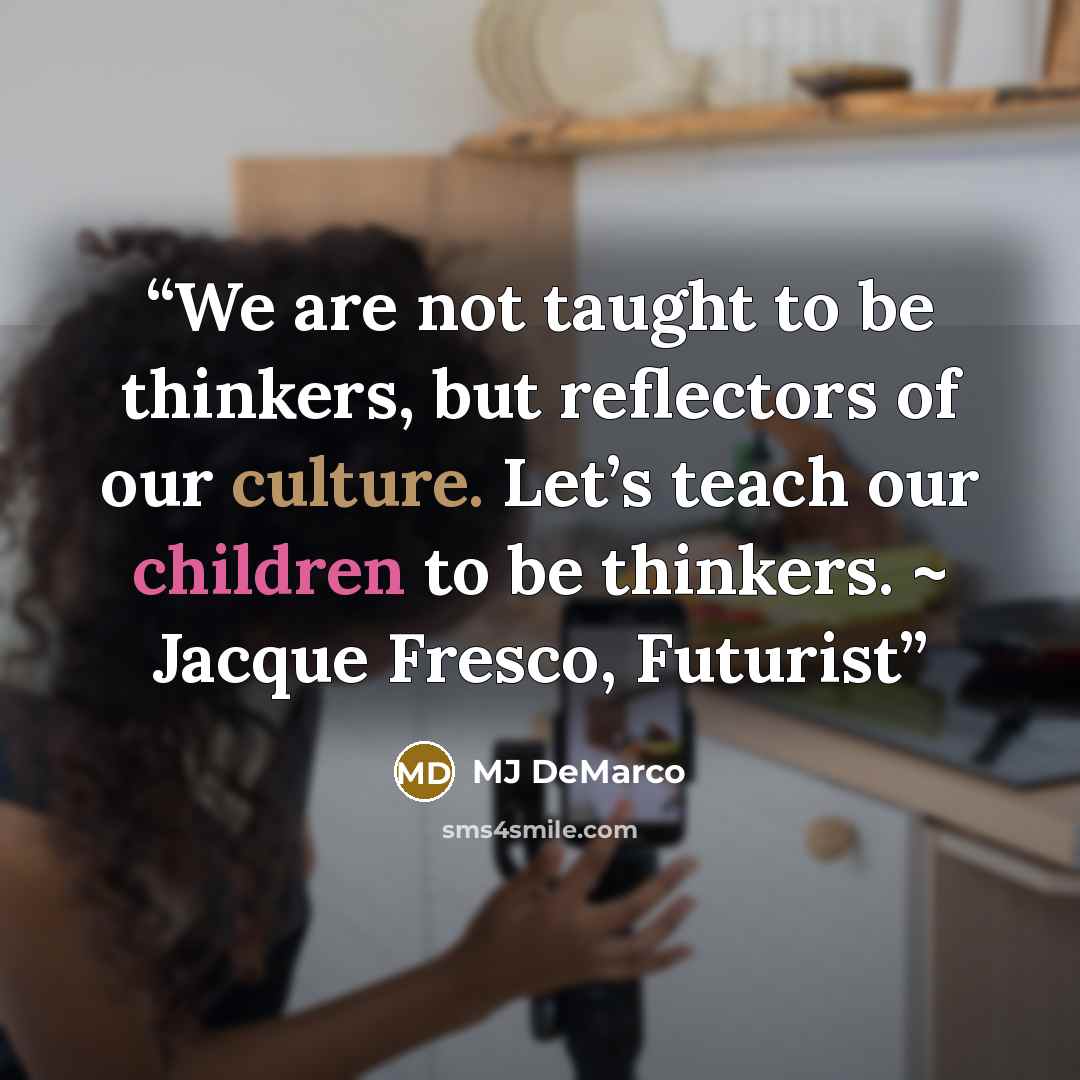 “We are not taught to be thinkers, but reflectors of our culture. Let’s teach our children to be thinkers. ~ Jacque Fresco, Futurist” quote by MJ DeMarco