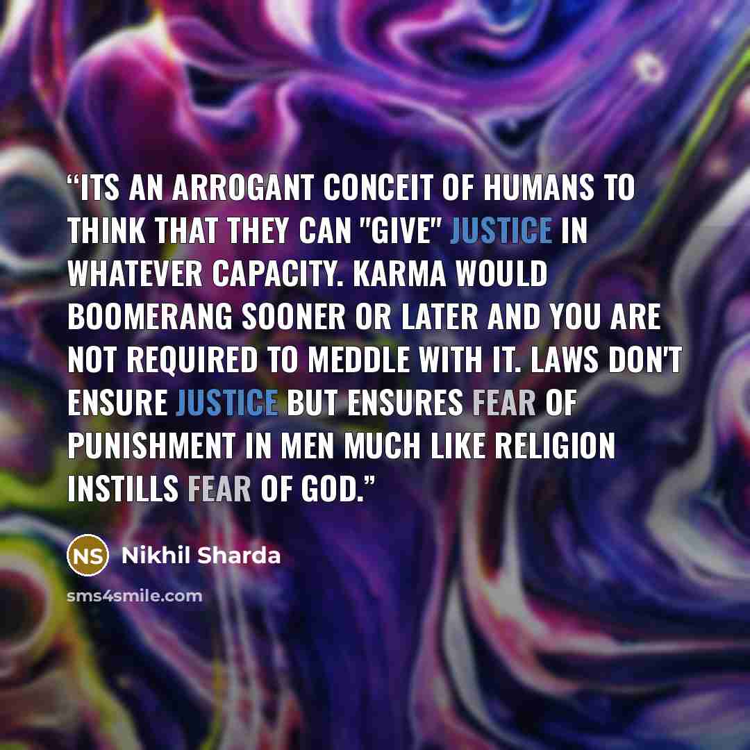 “Its an arrogant conceit of humans to think that they can "give" justice in whatever capacity. Karma would boomerang sooner or later and you are not required to meddle with it. Laws don't ensure justice but ensures fear of punishment in men much like religion instills fear of God.” quote by Nikhil Sharda