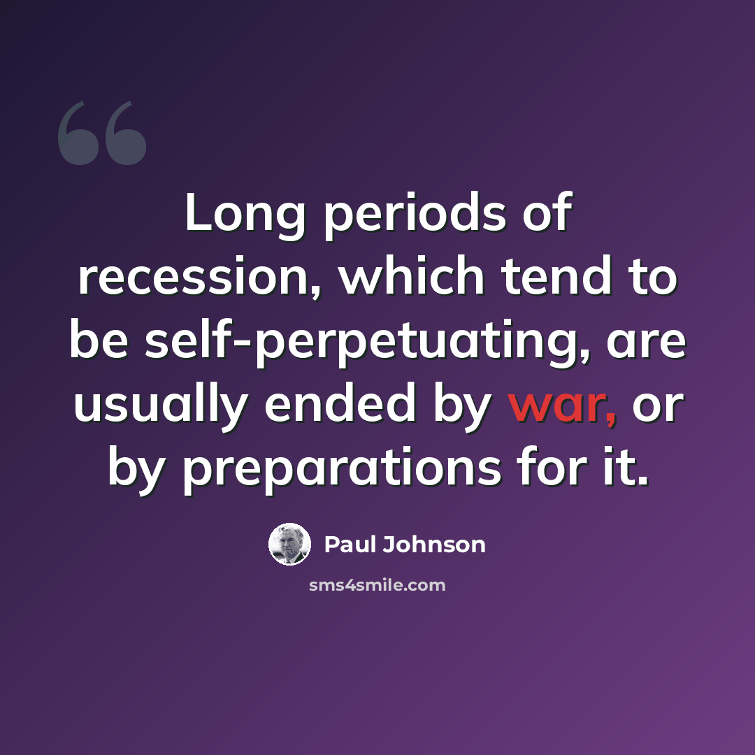 “Long periods of recession, which tend to be self-perpetuating, are usually ended by war, or by preparations for it.” quote by Paul Johnson