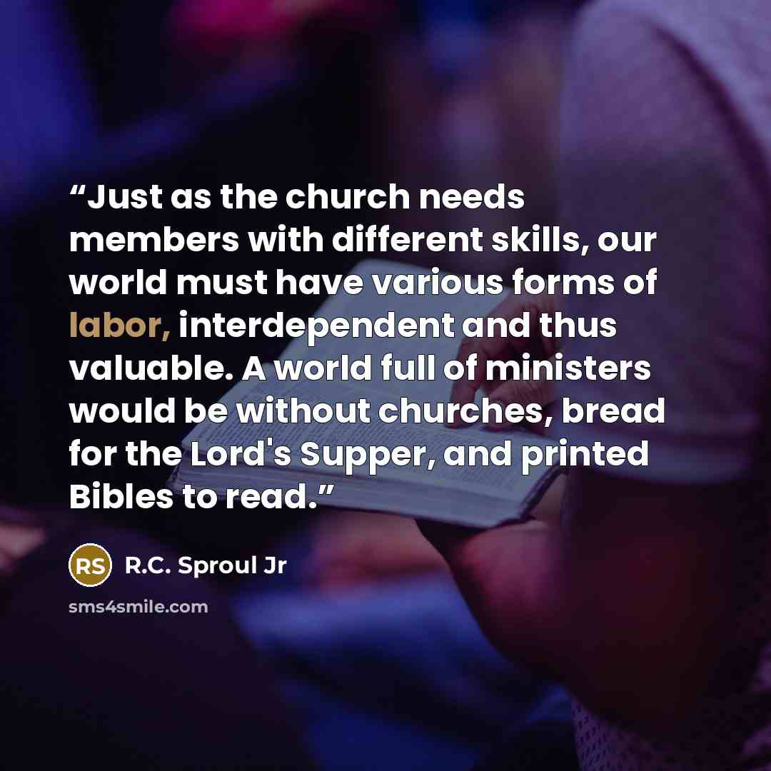 “Just as the church needs members with different skills, our world must have various forms of labor, interdependent and thus valuable. A world full of ministers would be without churches, bread for the Lord's Supper, and printed Bibles to read.” quote by R.C. Sproul Jr