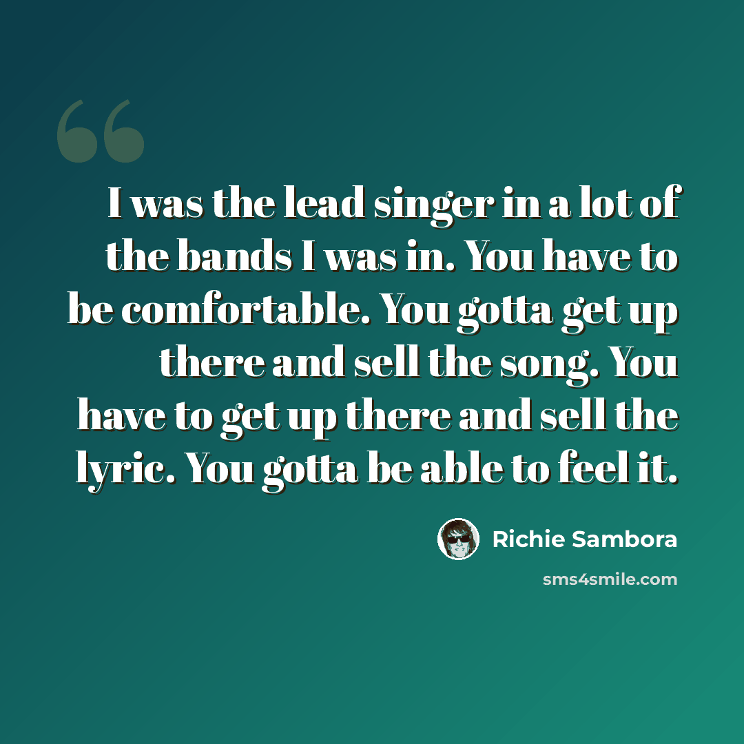 “I was the lead singer in a lot of the bands I was in. You have to be comfortable. You gotta get up there and sell the song. You have to get up there and sell the lyric. You gotta be able to feel it.” quote by Richie Sambora