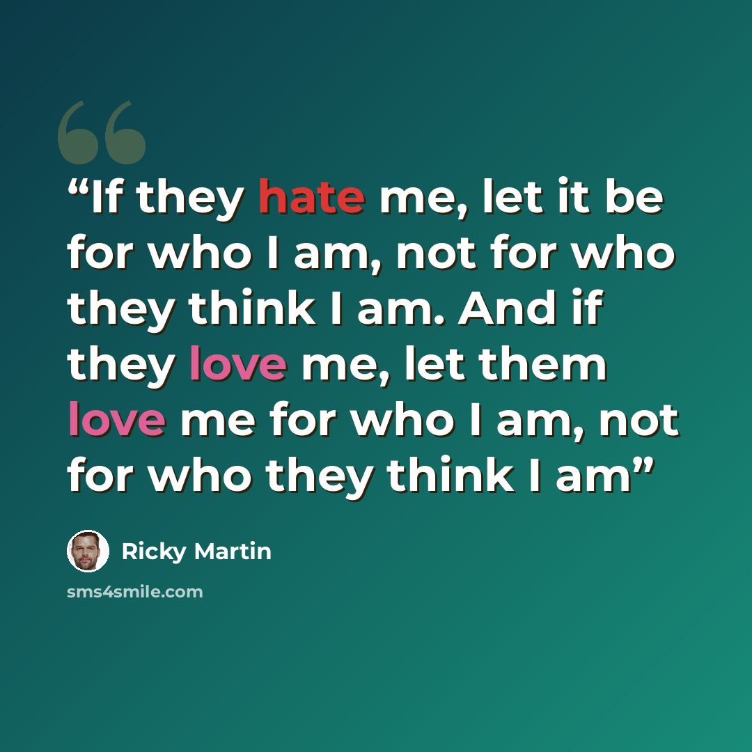 “If they hate me, let it be for who I am, not for who they think I am. And if they love me, let them love me for who I am, not for who they think I am” quote by Ricky Martin
