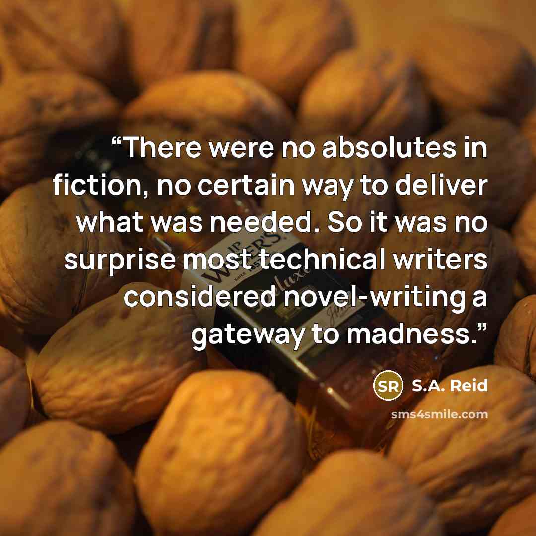 “There were no absolutes in fiction, no certain way to deliver what was needed. So it was no surprise most technical writers considered novel-writing a gateway to madness.” quote by S.A. Reid
