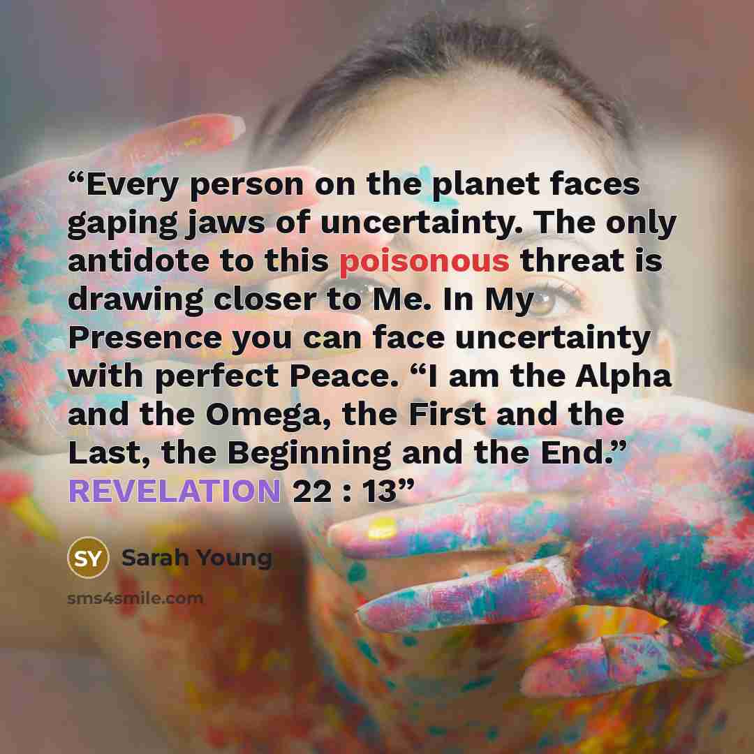 “Every person on the planet faces gaping jaws of uncertainty. The only antidote to this poisonous threat is drawing closer to Me. In My Presence you can face uncertainty with perfect Peace. “I am the Alpha and the Omega, the First and the Last, the Beginning and the End.” REVELATION 22 : 13” quote by Sarah Young