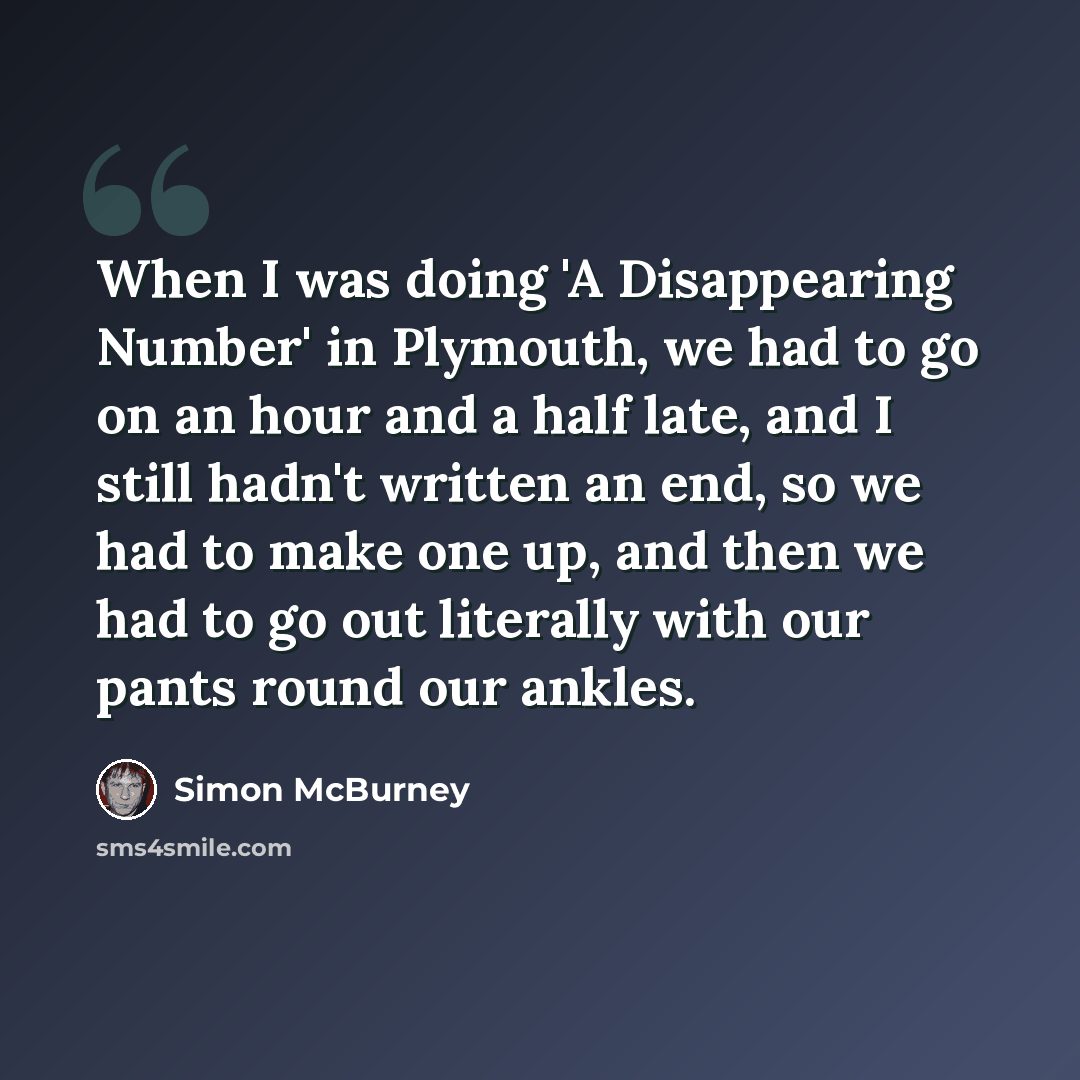 “When I was doing 'A Disappearing Number' in Plymouth, we had to go on an hour and a half late, and I still hadn't written an end, so we had to make one up, and then we had to go out literally with our pants round our ankles.” quote by Simon McBurney