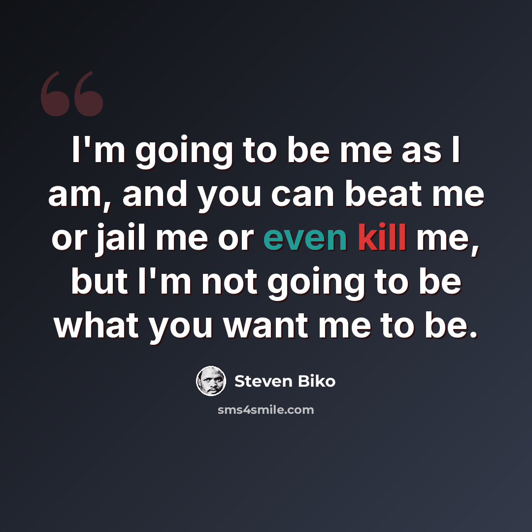 “I'm going to be me as I am, and you can beat me or jail me or even kill me, but I'm not going to be what you want me to be.” quote by Steven Biko