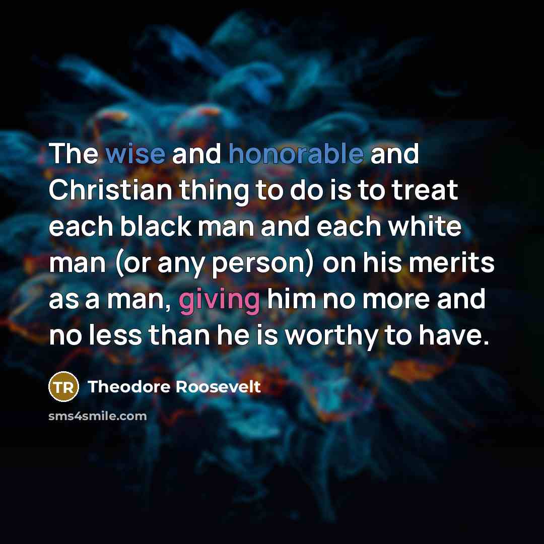 “The wise and honorable and Christian thing to do is to treat each black man and each white man (or any person) on his merits as a man, giving him no more and no less than he is worthy to have.” quote by Theodore Roosevelt