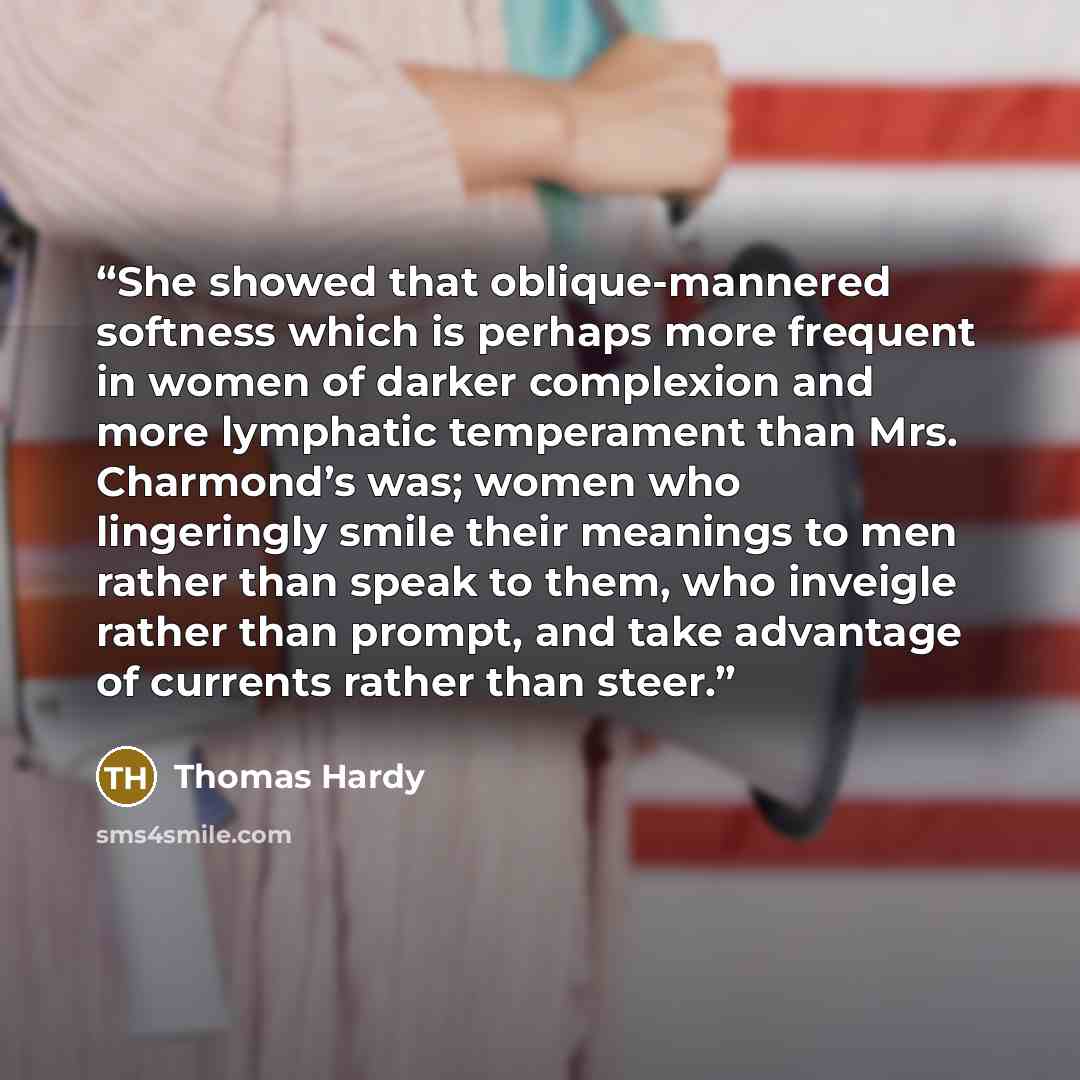 “She showed that oblique-mannered softness which is perhaps more frequent in women of darker complexion and more lymphatic temperament than Mrs. Charmond’s was; women who lingeringly smile their meanings to men rather than speak to them, who inveigle rather than prompt, and take advantage of…” quote by Thomas Hardy