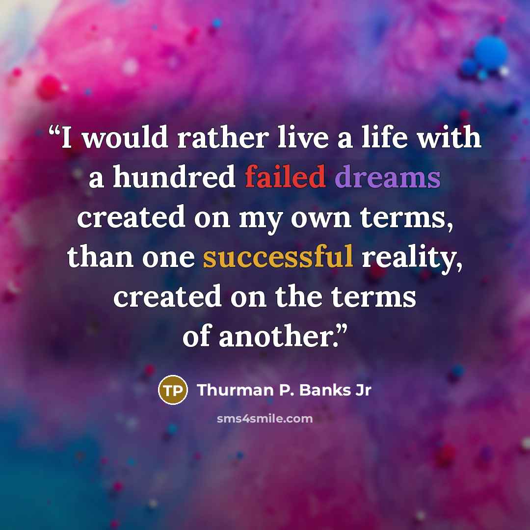 “I would rather live a life with a hundred failed dreams created on my own terms, than one successful reality, created on the terms of another.” quote by Thurman P. Banks Jr