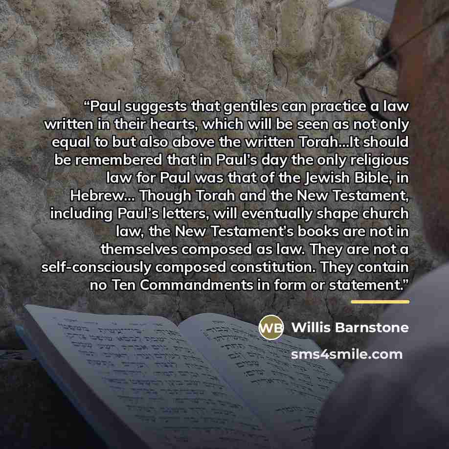 “Paul suggests that gentiles can practice a law written in their hearts, which will be seen as not only equal to but also above the written Torah…It should be remembered that in Paul’s day the only religious law for Paul was that of the Jewish Bible, in Hebrew… Though Torah and the New Testament…” quote by Willis Barnstone