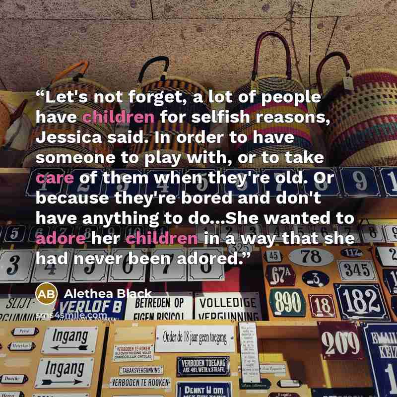 “Let's not forget, a lot of people have children for selfish reasons, Jessica said. In order to have someone to play with, or to take care of them when they're old. Or because they're bored and don't have anything to do...She wanted to adore her children in a way that she had never been adored.” quote by Alethea Black