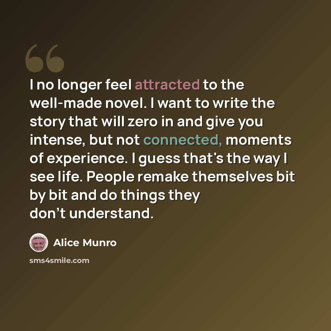 “I no longer feel attracted to the well-made novel. I want to write the story that will zero in and give you intense, but not connected, moments of experience. I guess that's the way I see life. People remake themselves bit by bit and do things they don't understand.” quote by Alice Munro