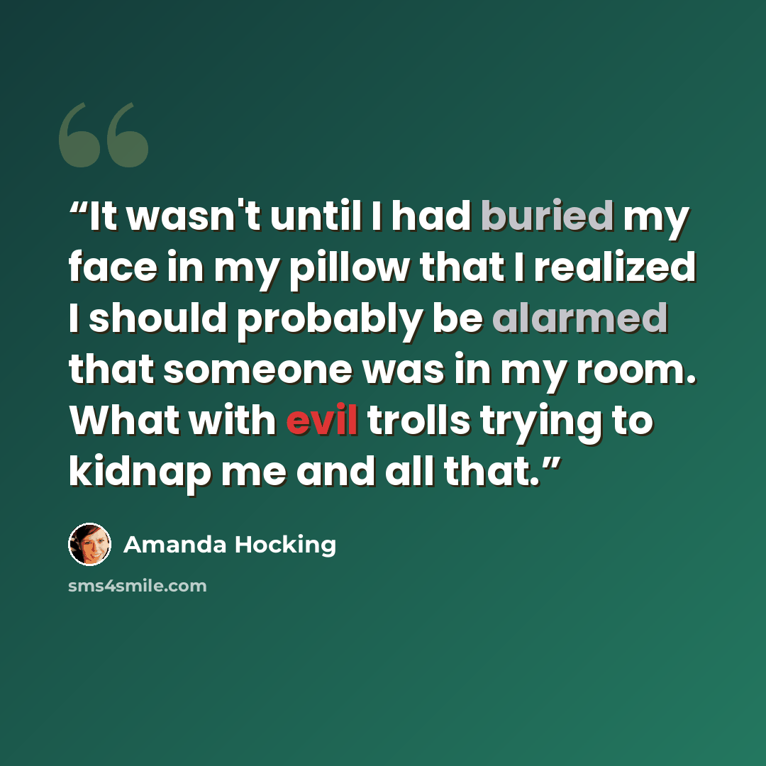 “It wasn't until I had buried my face in my pillow that I realized I should probably be alarmed that someone was in my room. What with evil trolls trying to kidnap me and all that.” quote by Amanda Hocking