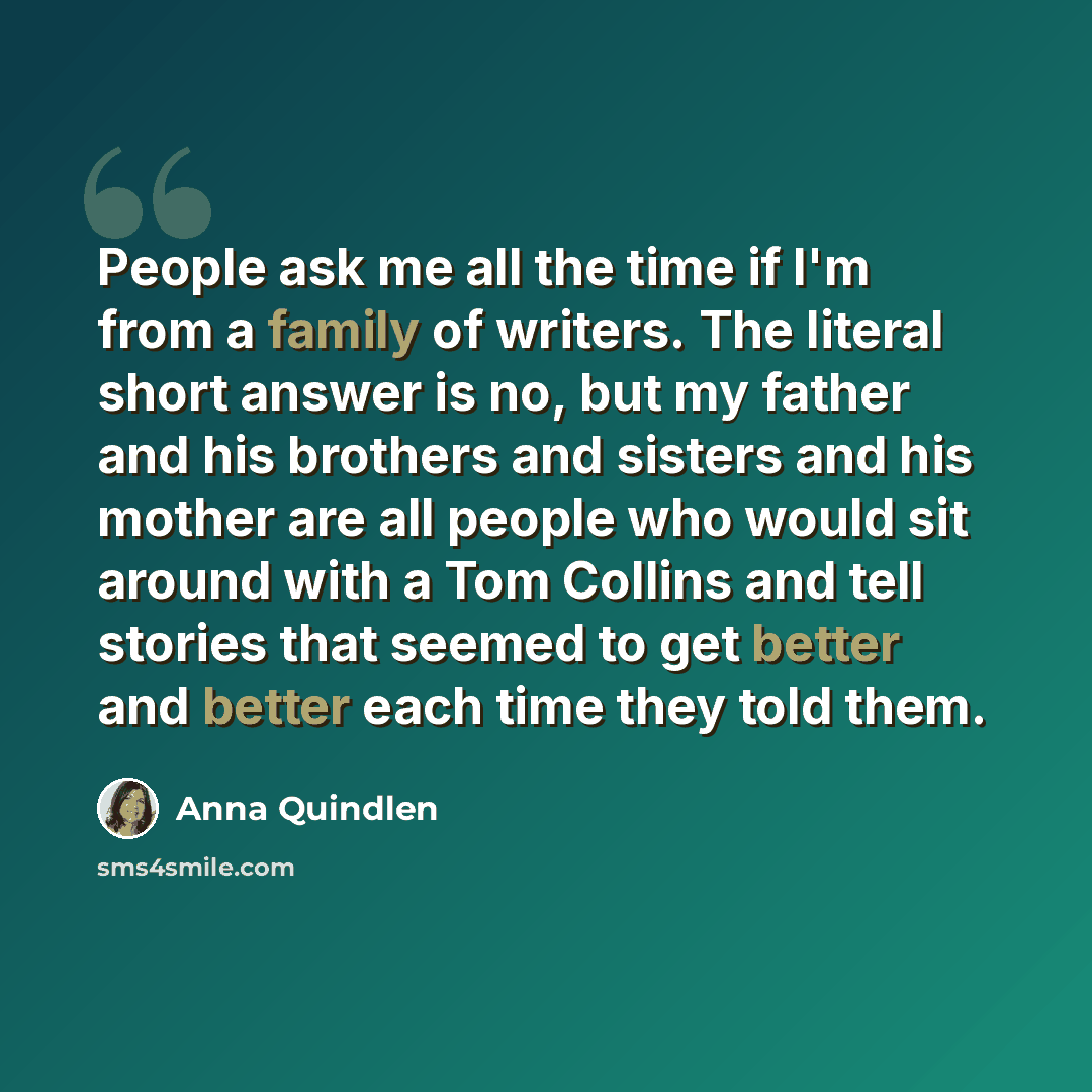 “People ask me all the time if I'm from a family of writers. The literal short answer is no, but my father and his brothers and sisters and his mother are all people who would sit around with a Tom Collins and tell stories that seemed to get better and better each time they told them.” quote by Anna Quindlen