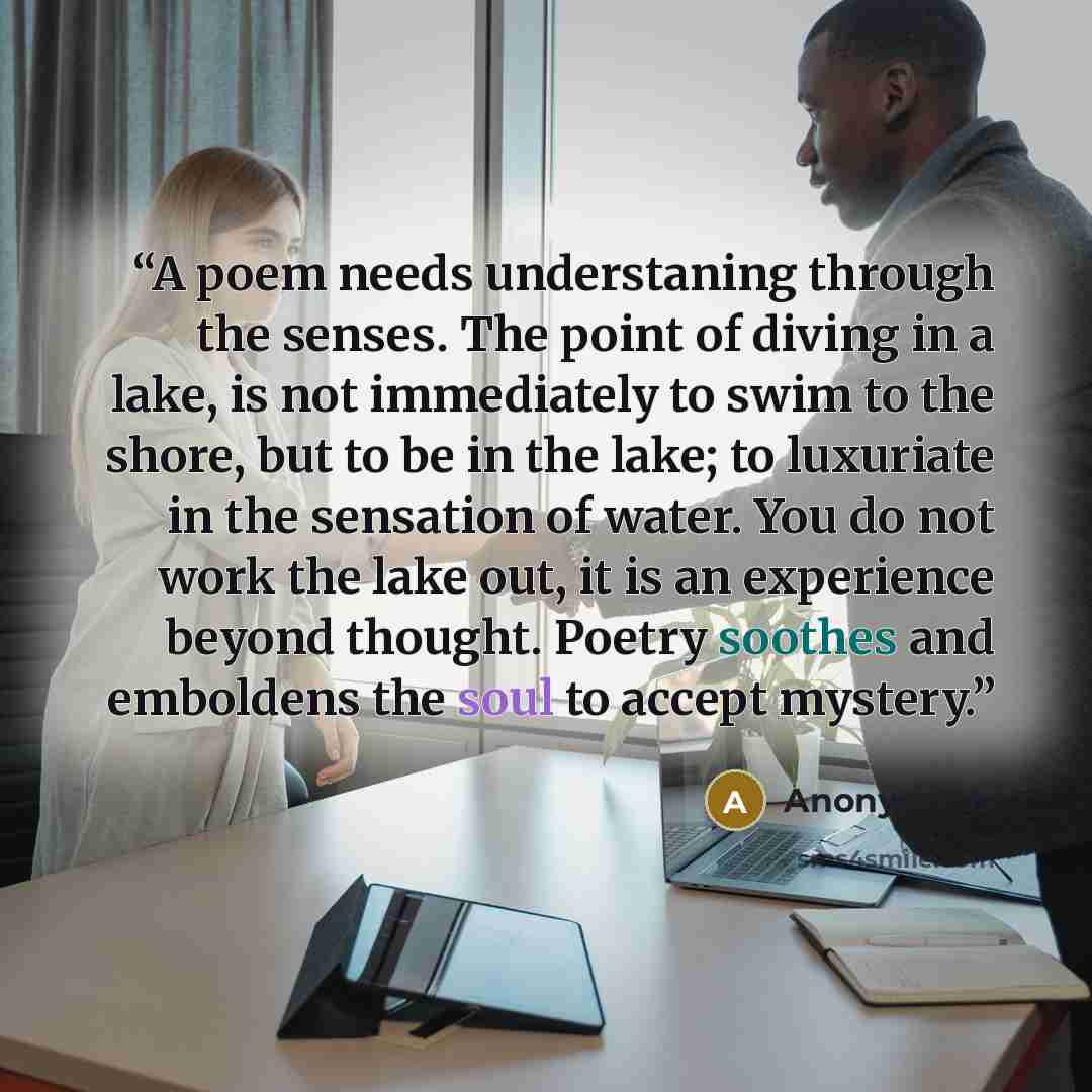 “A poem needs understaning through the senses. The point of diving in a lake, is not immediately to swim to the shore, but to be in the lake; to luxuriate in the sensation of water. You do not work the lake out, it is an experience beyond thought. Poetry soothes and emboldens the soul to accept…” quote by Anonymous