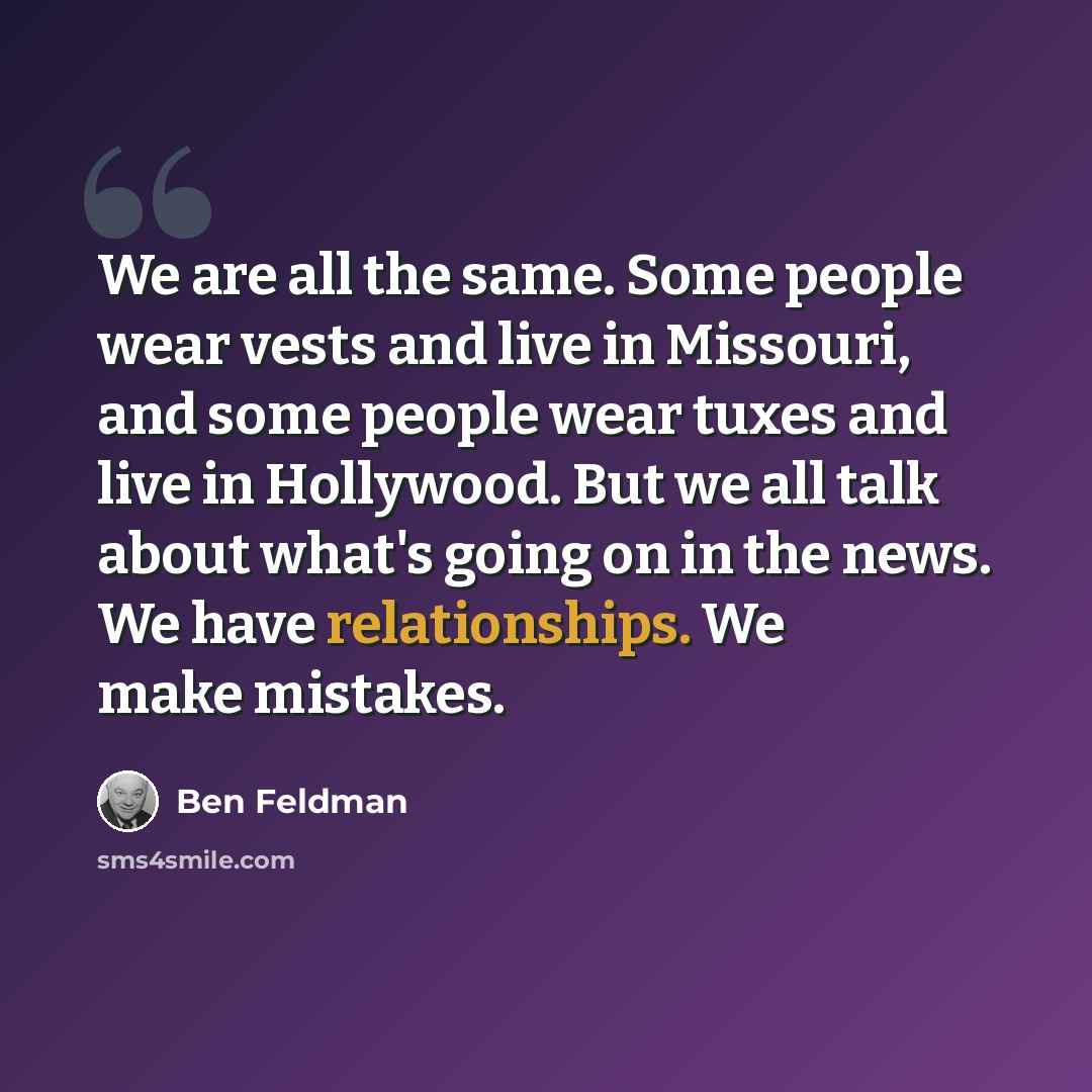 “We are all the same. Some people wear vests and live in Missouri, and some people wear tuxes and live in Hollywood. But we all talk about what's going on in the news. We have relationships. We make mistakes.” quote by Ben Feldman