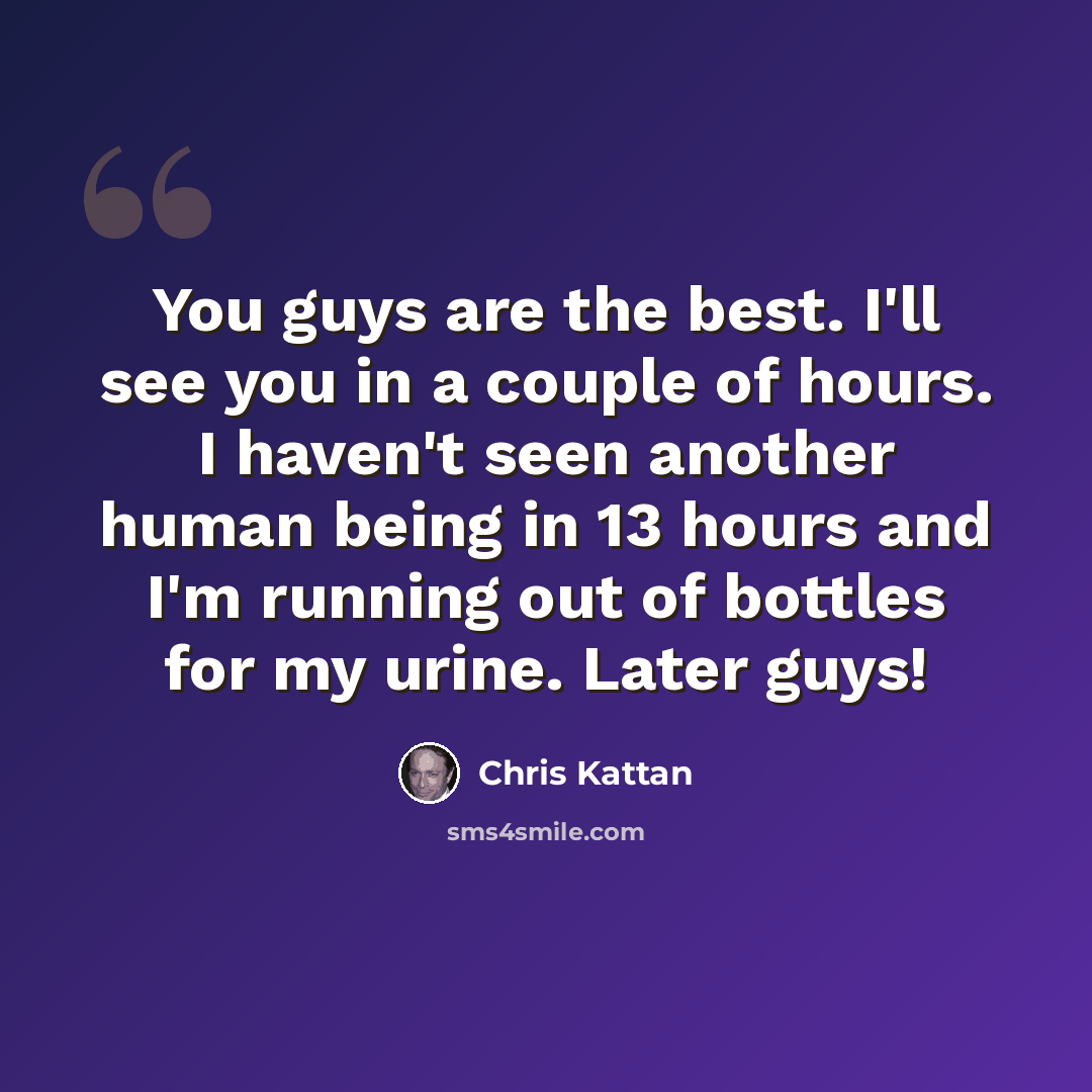 “You guys are the best. I'll see you in a couple of hours. I haven't seen another human being in 13 hours and I'm running out of bottles for my urine. Later guys!” quote by Chris Kattan
