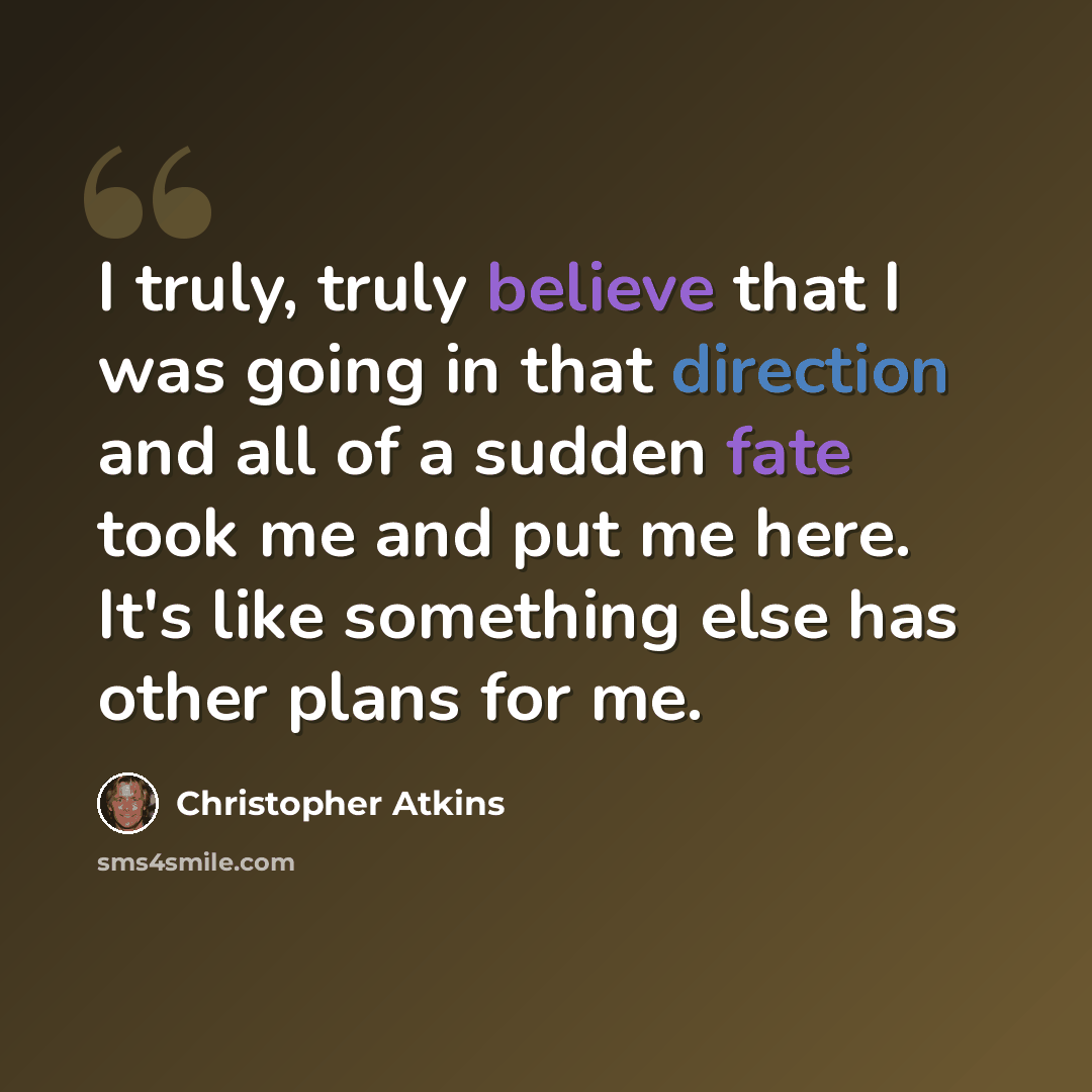 “I truly, truly believe that I was going in that direction and all of a sudden fate took me and put me here. It's like something else has other plans for me.” quote by Christopher Atkins