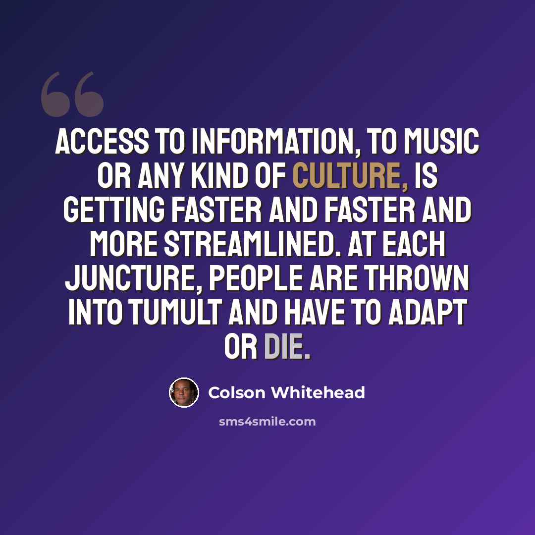 “Access to information, to music or any kind of culture, is getting faster and faster and more streamlined. At each juncture, people are thrown into tumult and have to adapt or die.” quote by Colson Whitehead