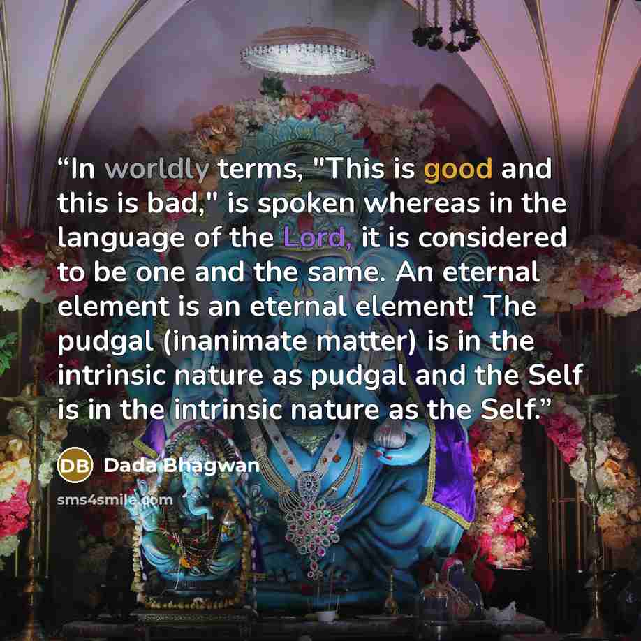 “In worldly terms, "This is good and this is bad," is spoken whereas in the language of the Lord, it is considered to be one and the same. An eternal element is an eternal element! The pudgal (inanimate matter) is in the intrinsic nature as pudgal and the Self is in the intrinsic nature as the Self.” quote by Dada Bhagwan