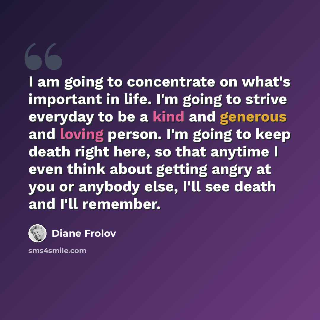 “I am going to concentrate on what's important in life. I'm going to strive everyday to be a kind and generous and loving person. I'm going to keep death right here, so that anytime I even think about getting angry at you or anybody else, I'll see death and I'll remember.” quote by Diane Frolov