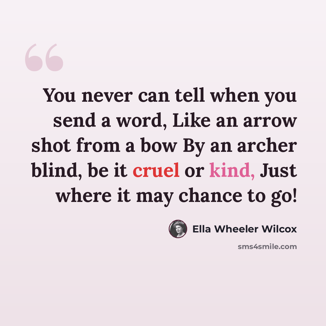 “You never can tell when you send a word, Like an arrow shot from a bow By an archer blind, be it cruel or kind, Just where it may chance to go!” quote by Ella Wheeler Wilcox