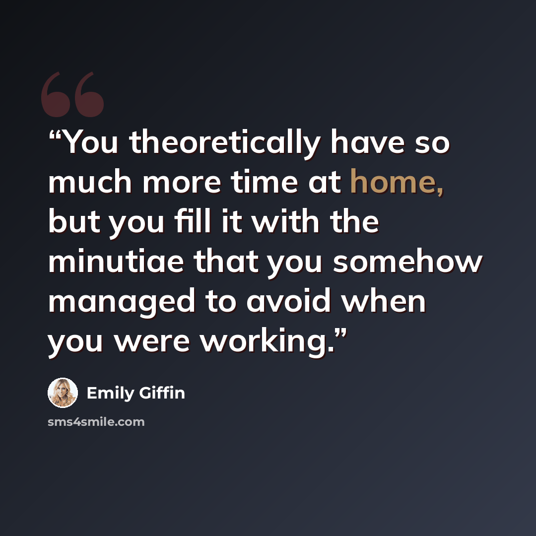“You theoretically have so much more time at home, but you fill it with the minutiae that you somehow managed to avoid when you were working.” quote by Emily Giffin