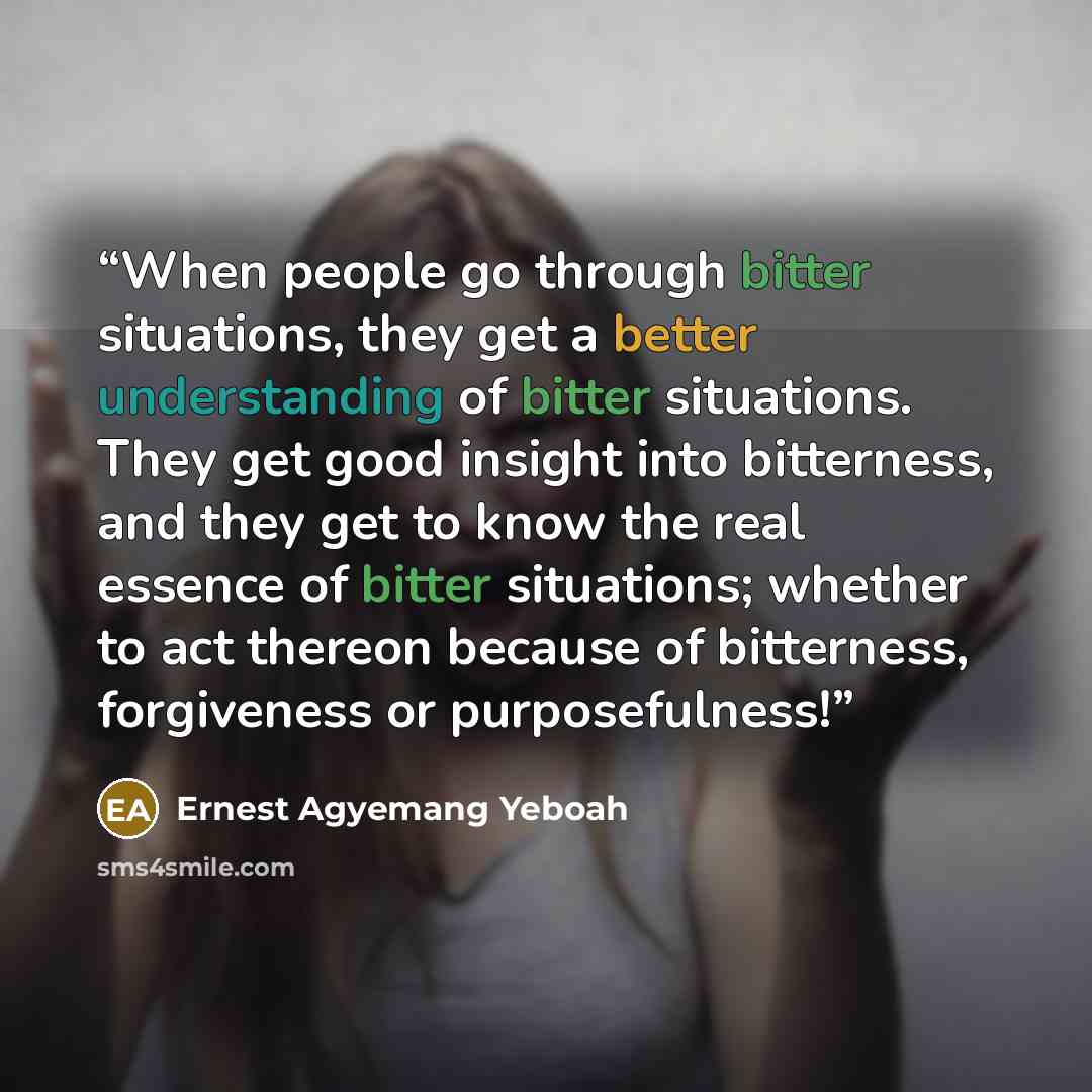 “When people go through bitter situations, they get a better understanding of bitter situations. They get good insight into bitterness, and they get to know the real essence of bitter situations; whether to act thereon because of bitterness, forgiveness or purposefulness!” quote by Ernest Agyemang Yeboah