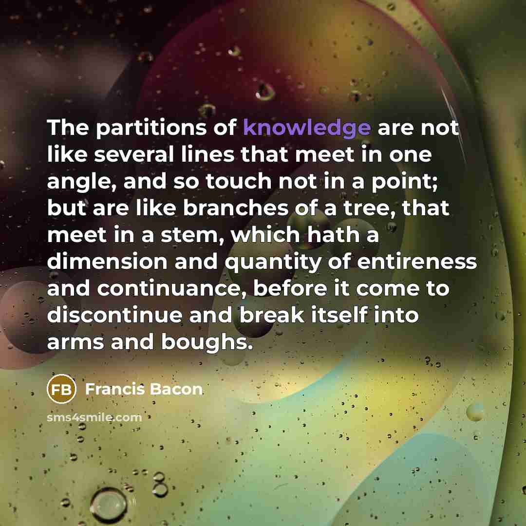 “The partitions of knowledge are not like several lines that meet in one angle, and so touch not in a point; but are like branches of a tree, that meet in a stem, which hath a dimension and quantity of entireness and continuance, before it come to discontinue and break itself into arms and boughs.” quote by Francis Bacon