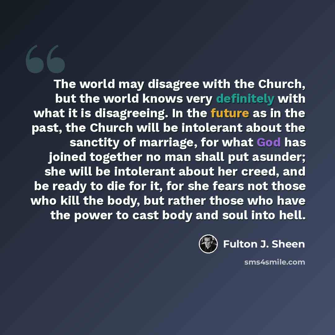 “The world may disagree with the Church, but the world knows very definitely with what it is disagreeing. In the future as in the past, the Church will be intolerant about the sanctity of marriage, for what God has joined together no man shall put asunder; she will be intolerant about her creed…” quote by Fulton J. Sheen