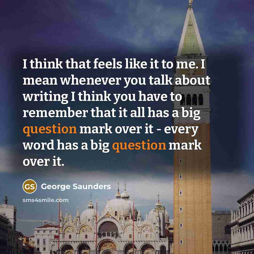 “I think that feels like it to me. I mean whenever you talk about writing I think you have to remember that it all has a big question mark over it - every word has a big question mark over it.” quote by George Saunders