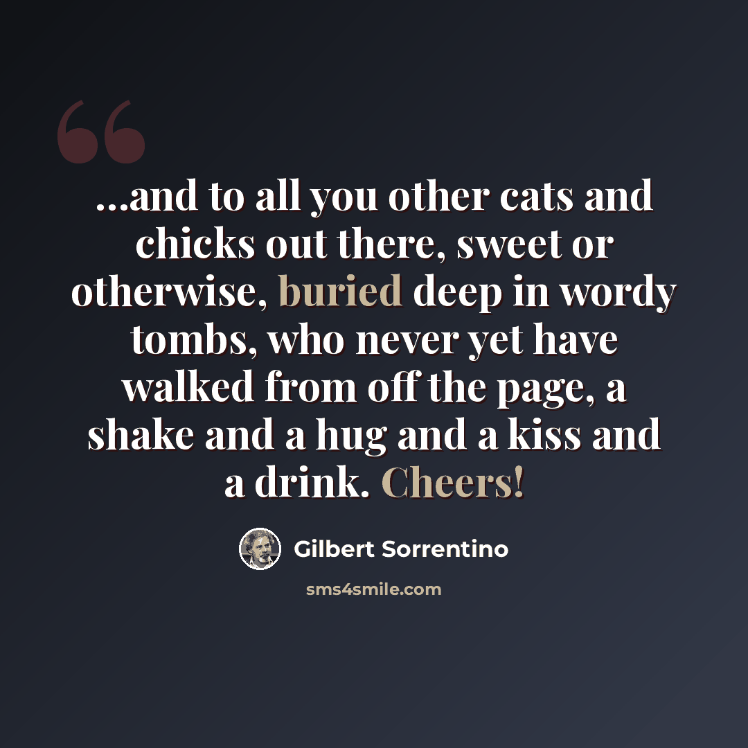 “…and to all you other cats and chicks out there, sweet or otherwise, buried deep in wordy tombs, who never yet have walked from off the page, a shake and a hug and a kiss and a drink. Cheers!” quote by Gilbert Sorrentino