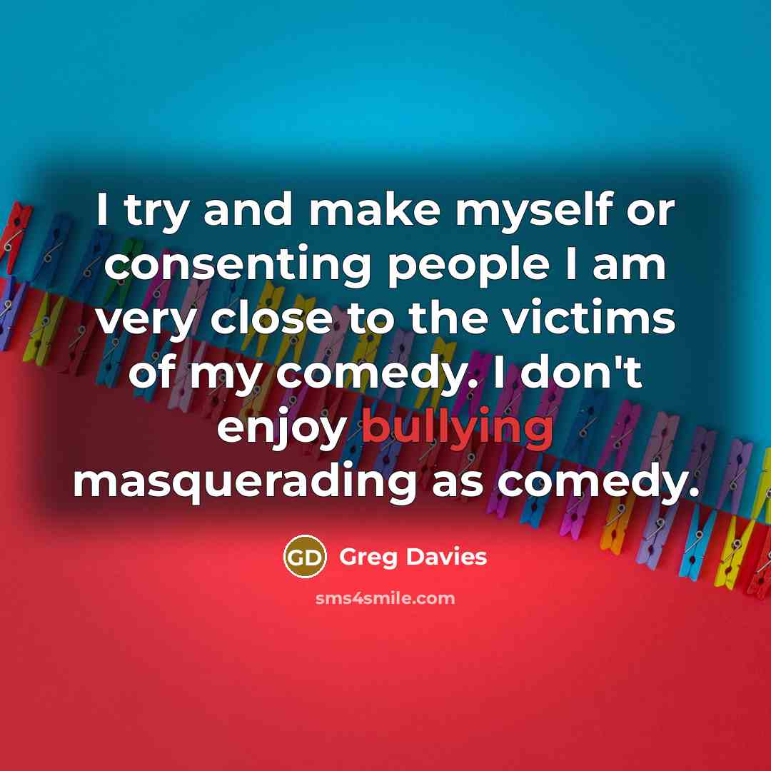 “I try and make myself or consenting people I am very close to the victims of my comedy. I don't enjoy bullying masquerading as comedy.” quote by Greg Davies