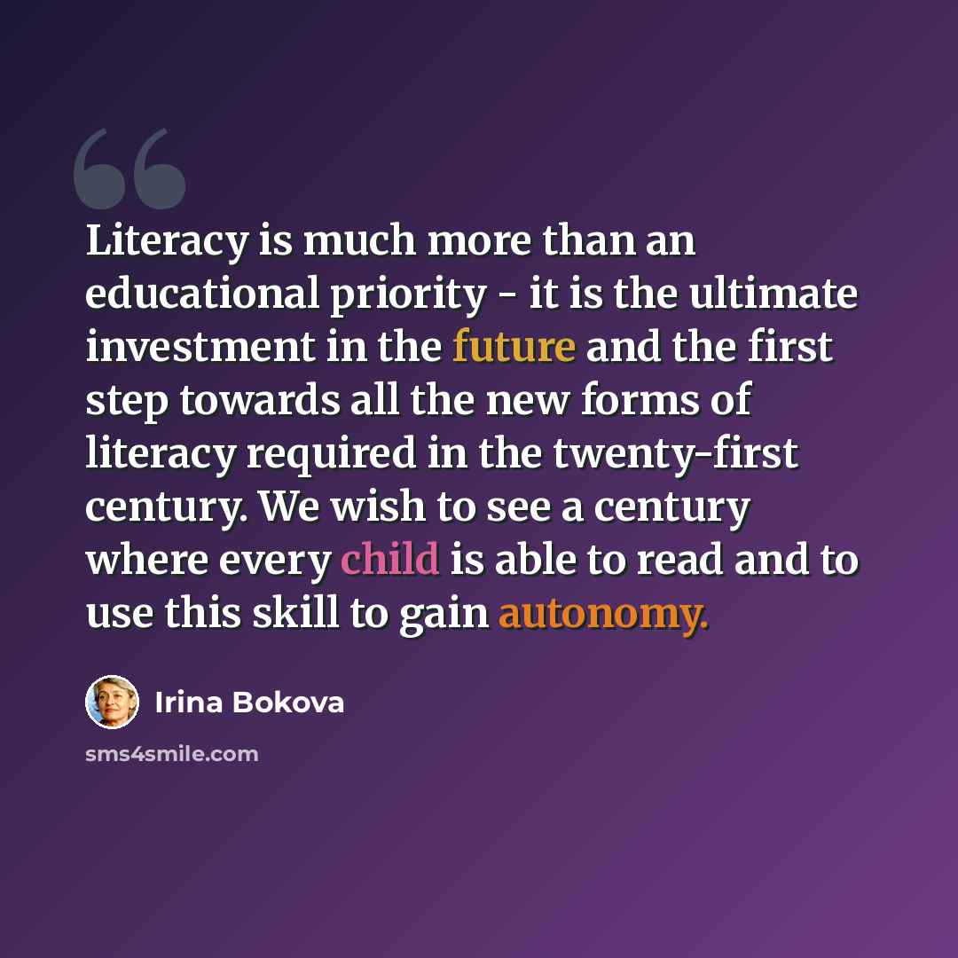 “Literacy is much more than an educational priority - it is the ultimate investment in the future and the first step towards all the new forms of literacy required in the twenty-first century. We wish to see a century where every child is able to read and to use this skill to gain autonomy.” quote by Irina Bokova